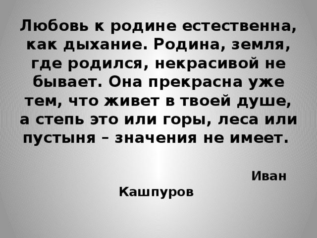 Любовь к родине естественна, как дыхание. Родина, земля, где родился, некрасивой не бывает. Она прекрасна уже тем, что живет в твоей душе, а степь это или горы, леса или пустыня – значения не имеет.     Иван Кашпуров    