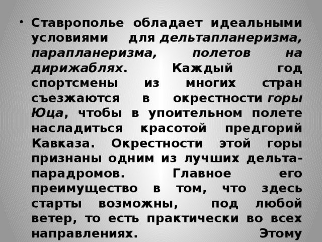 Ставрополье обладает идеальными условиями для  дельтапланеризма, парапланеризма, полетов на дирижаблях . Каждый год спортсмены из многих стран съезжаются в окрестности  горы Юца , чтобы в упоительном полете насладиться красотой предгорий Кавказа. Окрестности этой горы признаны одним из лучших дельта-парадромов. Главное его преимущество в том, что здесь старты возможны, под любой ветер, то есть практически во всех направлениях. Этому благоприятствуют травянистые склоны, отсутствие высоких деревьев и проводов 