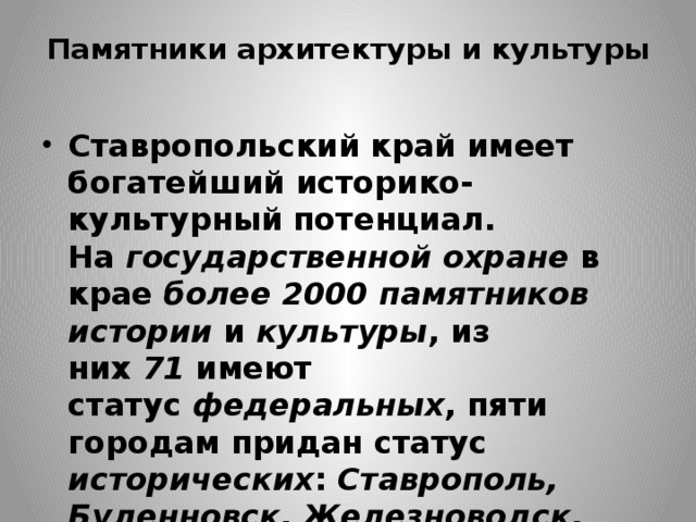 Памятники архитектуры и культуры   Ставропольский край имеет богатейший историко-культурный потенциал. На  государственной охране  в крае  более 2000 памятников истории  и  культуры , из них  71  имеют статус  федеральных , пяти городам придан статус исторических :  Ставрополь, Буденновск, Железноводск, Кисловодск, Пятигорск . 