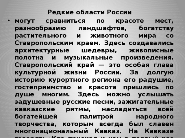 Редкие области России могут сравниться по красоте мест, разнообразию ландшафтов, богатству растительного и животного мира со Ставропольским краем. Здесь создавались архитектурные шедевры, живописные полотна и музыкальные произведения. Ставропольский край — это особая глава культурной жизни России. За долгую историю курортного региона его радушие, гостеприимство и красота пришлись по душе многим. Здесь можно услышать задушевные русские песни, зажигательные кавказские ритмы, насладиться всей богатейшей палитрой народного творчества, которым всегда был славен многонациональный Кавказ. На Кавказе говорят: «Кто приехал к нам в первый раз — наш гость, кто дважды побывал — наш друг, кто много раз — брат!» 