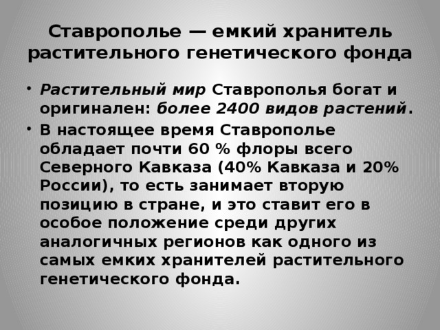 Ставрополье — емкий хранитель растительного генетического фонда Растительный мир   Ставрополья богат и оригинален:  более 2400 видов растений . В настоящее время Ставрополье обладает почти 60 % флоры всего Северного Кавказа (40% Кавказа и 20% России), то есть занимает вторую позицию в стране, и это ставит его в особое положение среди других аналогичных регионов как одного из самых емких хранителей растительного генетического фонда. 