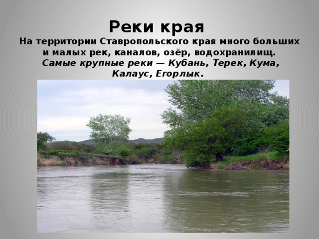 Реки края  На территории Ставропольского края много больших и малых рек, каналов, озёр, водохранилищ.    Самые крупные реки  —  Кубань, Терек, Кума, Калаус,   Егорлык . 
