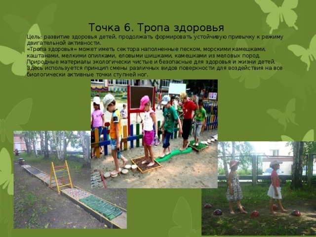 Точка 6. Тропа здоровья Цель: развитие здоровья детей, продолжать формировать устойчивую привычку к режиму двигательной активности. «Тропа здоровья» может иметь сектора наполненные песком, морскими камешками, каштанами, мелкими опилками, еловыми шишками, камешками из меловых пород. Природные материалы экологически чистые и безопасные для здоровья и жизни детей. Здесь используется принцип смены различных видов поверхности для воздействия на все биологически активные точки ступней ног. 
