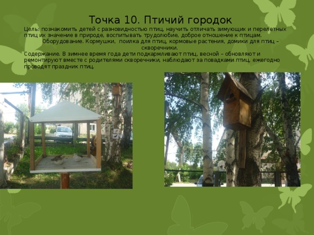 Точка 10. Птичий городок Цель: познакомить детей с разновидностью птиц, научить отличать зимующих и перелетных птиц их значение в природе, воспитывать трудолюбие, доброе отношение к птицам. Оборудование. Кормушки, поилка для птиц, кормовые растения, домики для птиц – скворечники. Содержание. В зимнее время года дети подкармливают птиц, весной – обновляют и ремонтируют вместе с родителями скворечники, наблюдают за повадками птиц, ежегодно проводят праздник птиц. 