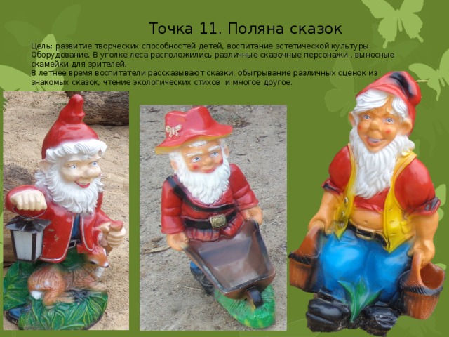 Точка 11. Поляна сказок Цель: развитие творческих способностей детей, воспитание эстетической культуры. Оборудование. В уголке леса расположились различные сказочные персонажи , выносные скамейки для зрителей. В летнее время воспитатели рассказывают сказки, обыгрывание различных сценок из знакомых сказок, чтение экологических стихов и многое другое. 