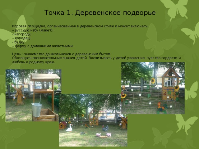 Точка 1. Деревенское подворье Игровая площадка, организованная в деревенском стиле и может включать: – русскую избу (макет); - изгородь; – колодец; - будку – ферму с домашними животными. Цель : знакомство дошкольников с деревенским бытом. Обогащать познавательные знания детей. Воспитывать у детей уважение, чувство гордости и любовь к родному краю. 