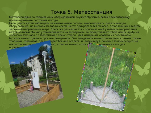 Точка 5. Метеостанция Метеоплощадка со специальным оборудованием служит обучению детей элементарному прогнозированию состояния погоды. Цель: учить детей наблюдать за изменениями погоды, анализировать, делать выводы. Оборудование: на высоком металлическом шесте прикрепляется флюгер, позволяющий следить за сменой направления ветра. Здесь же размещается и оригинальный указатель направления ветра, который обычно устанавливается на аэродромах: он представляет собой мешок-трубу из легкого материала с отверстиями с обеих сторон. Для измерения осадков из пластиковых бутылок можно сделать простые дождемеры. Эти дождемеры можно размещать в разных точках тропинки, сравнивая, где выпадает больше осадков, и, анализируя, почему это происходит (на открытом месте и под деревьями), а так же можно использовать солнечные часы для определения времени. 