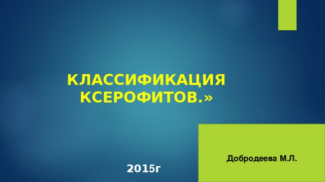 КЛАССИФИКАЦИЯ КСЕРОФИТОВ.»  Добродеева М.Л. 201 5 г 