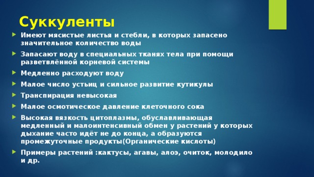 Суккуленты Имеют мясистые листья и стебли, в которых запасено значительное количество воды Запасают воду в специальных тканях тела при помощи разветвлённой корневой системы Медленно расходуют воду Малое число устьиц и сильное развитие кутикулы Транспирация невысокая Малое осмотическое давление клеточного сока Высокая вязкость цитоплазмы, обуславливающая медленный и малоинтенсивный обмен у растений у которых дыхание часто идёт не до конца, а образуются промежуточные продукты(Органические кислоты) Примеры растений :кактусы, агавы, алоэ, очиток, молодило и др. 