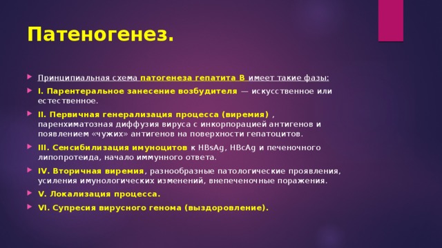 Патеногенез. Принципиальная схема патогенеза гепатита В имеет такие фазы: І. Парентеральное занесение возбудителя — искусственное или естественное. II. Первичная генерализация процесса (виремия) , паренхиматозная диффузия вируса с инкорпорацией антигенов и появлением «чужих» антигенов на поверхности гепатоцитов. ІІІ. Сенсибилизация имуноцитов к HBsAg, HBcAg и печеночного липопротеида, начало иммунного ответа. IV. Вторичная виремия , разнообразные патологические проявления, усиления имунологических изменений, внепеченочные поражения. V. Локализация процесса. VI. Супресия вирусного генома (выздоровление). 