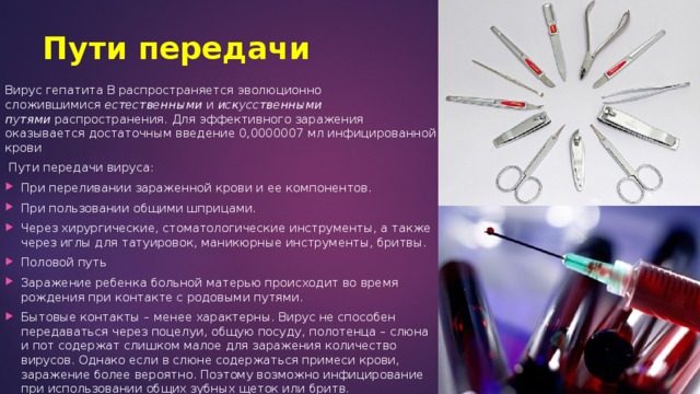 Пути передачи Вирус гепатита В распространяется эволюционно сложившимися  естественными  и  искусственными путями  распространения. Для эффективного заражения оказывается достаточным введение 0,0000007 мл инфицированной крови  Пути передачи вируса: При переливании зараженной крови и ее компонентов. При пользовании общими шприцами. Через хирургические, стоматологические инструменты, а также через иглы для татуировок, маникюрные инструменты, бритвы. Половой путь Заражение ребенка больной матерью происходит во время рождения при контакте с родовыми путями. Бытовые контакты – менее характерны. Вирус не способен передаваться через поцелуи, общую посуду, полотенца – слюна и пот содержат слишком малое для заражения количество вирусов. Однако если в слюне содержаться примеси крови, заражение более вероятно. Поэтому возможно инфицирование при использовании общих зубных щеток или бритв. 