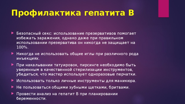 Профилактика гепатита В   Безопасный секс: использование презервативов помогает избежать заражения, однако даже при правильном использовании презерватива он никогда не защищает на 100%. Никогда не использовать общие иглы при различного рода инъекциях. При накалывании татуировок, пирсинге необходимо быть уверенным в качественной стерилизации инструментов, убедиться, что мастер использует одноразовые перчатки. Использовать только личные инструменты для маникюра. Не пользоваться общими зубными щетками, бритвами. Провести анализ на гепатит В при планировании беременности. 