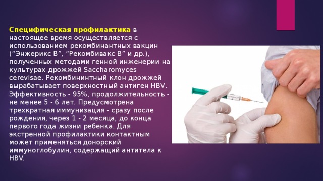 Специфическая профилактика  в настоящее время осуществляется с использованием рекомбинантных вакцин (“Энжерикс В”, “Рекомбивакс В” и др.), полученных методами генной инженерии на культурах дрожжей Saccharomyces cerevisae. Рекомбининтный клон дрожжей вырабатывает поверхностный антиген HBV. Эффективность - 95%, продолжительность - не менее 5 - 6 лет. Предусмотрена трехкратная иммунизация - сразу после рождения, через 1 - 2 месяца, до конца первого года жизни ребенка. Для экстренной профилактики контактным может применяться донорский иммуноглобулин, содержащий антитела к HBV. 
