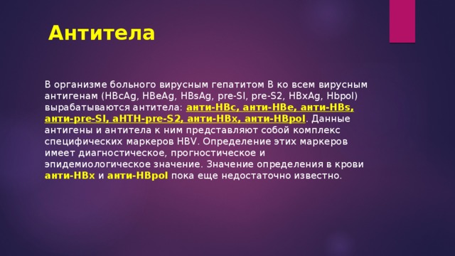 Антитела В организме больного вирусным гепатитом В ко всем вирусным антигенам (HBcAg, HBeAg, HBsAg, pre-Sl, pre-S2, HBxAg, Hbpol) вырабатываются антитела: анти-НВс, анти-НВе, анти-HBs, анти-pre-Sl, aHTH-pre-S2, анти-HBx, анти-HBpol . Данные антигены и антитела к ним представляют собой комплекс специфических маркеров HBV. Определение этих маркеров имеет диагностическое, прогностическое и эпидемиологическое значение. Значение определения в крови анти-НВх и анти-HBpol пока еще недостаточно известно. 