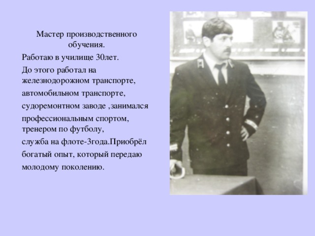 Мастер производственного обучения. Работаю в училище 30лет. До этого работал на железнодорожном транспорте, автомобильном транспорте, судоремонтном заводе ,занимался профессиональным спортом, тренером по футболу, служба на флоте-3года.Приобрёл богатый опыт, который передаю молодому поколению. 