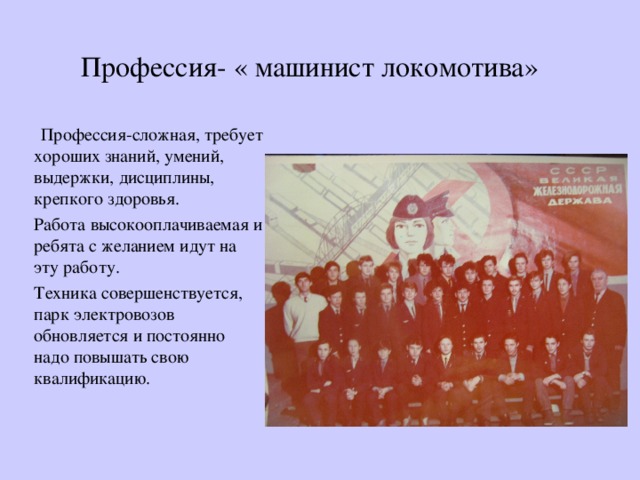 Профессия- « машинист локомотива»  Профессия-сложная, требует хороших знаний, умений, выдержки, дисциплины, крепкого здоровья. Работа высокооплачиваемая и ребята с желанием идут на эту работу. Техника совершенствуется, парк электровозов обновляется и постоянно надо повышать свою квалификацию. 