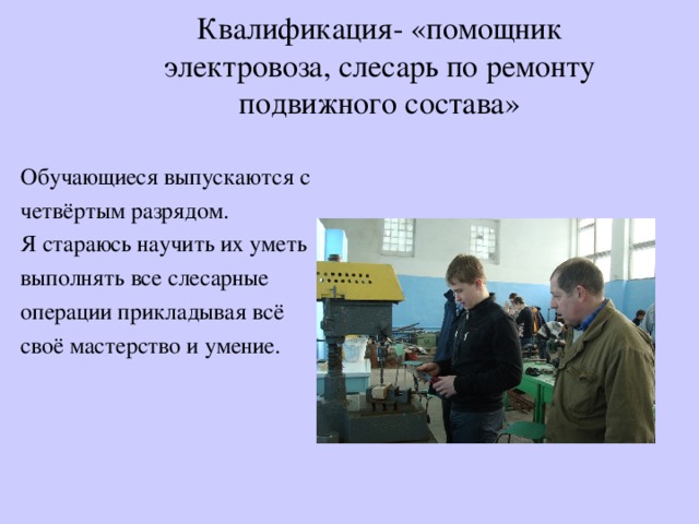 Квалификация- «помощник электровоза, слесарь по ремонту подвижного состава» Обучающиеся выпускаются с четвёртым разрядом. Я стараюсь научить их уметь выполнять все слесарные операции прикладывая всё своё мастерство и умение. 