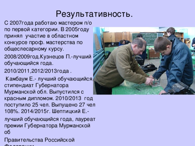 Результативность. С 2007года работаю мастером п/о по первой категории. В 2005году принял участие в областном конкурсе проф. мастерства по общеслесарному курсу. 2008/2009год.Кузнецов П.-лучший обучающийся года. 2010/2011,2012/2013года .  Камбаум Е.- лучший обучающийся, стипендиат Губернатора Мурманской обл. Выпустился с красным дипломом. 2010/2013 год поступило 25 чел. Выпущено 27 чел 108%. 2014/2015г. Шептицкий Е.- лучший обучающийся года, лауреат премии Губернатора Мурманской об Правительства Российской Федерации. 