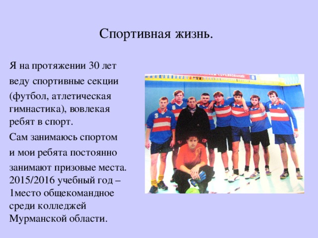 Спортивная жизнь. Я на протяжении 30 лет веду спортивные секции (футбол, атлетическая гимнастика), вовлекая ребят в спорт. Сам занимаюсь спортом и мои ребята постоянно занимают призовые места. 2015/2016 учебный год – 1место общекомандное среди колледжей Мурманской области. 