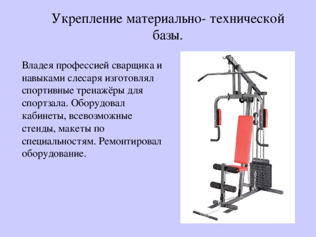Укрепление материально- технической базы. Владея профессией сварщика и навыками слесаря изготовлял спортивные тренажёры для спортзала. Оборудовал кабинеты, всевозможные стенды, макеты по специальностям. Ремонтировал оборудование. 