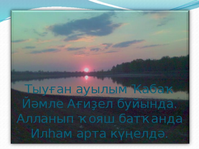 Тыуған ауылым Ҡабаҡ  Йәмле Ағиҙел буйында.  Алланып ҡояш батҡанда  Илһам арта күңелдә. 
