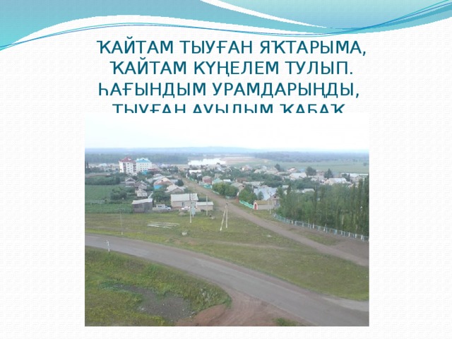 ҠАЙТАМ ТЫУҒАН ЯҠТАРЫМА,  ҠАЙТАМ КҮҢЕЛЕМ ТУЛЫП.  ҺАҒЫНДЫМ УРАМДАРЫҢДЫ,  ТЫУҒАН АУЫЛЫМ ҠАБАҠ. 
