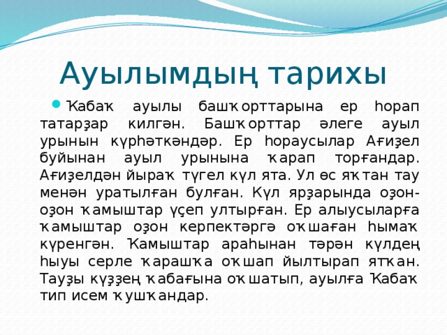 Ауылымдың тарихы Ҡабаҡ ауылы башҡорттарына ер һорап татарҙар килгән. Башҡорттар әлеге ауыл урынын күрһәткәндәр. Ер һораусылар Ағиҙел буйынан ауыл урынына ҡарап торғандар. Ағиҙелдән йыраҡ түгел күл ята. Ул өс яҡтан тау менән уратылған булған. Күл ярҙарында оҙон-оҙон ҡамыштар үҫеп ултырған. Ер алыусыларға ҡамыштар оҙон керпектәргә оҡшаған һымаҡ күренгән. Ҡамыштар араһынан тәрән күлдең һыуы серле ҡарашҡа оҡшап йылтырап ятҡан. Тауҙы күҙҙең ҡабағына оҡшатып, ауылға Ҡабаҡ тип исем ҡушҡандар. 