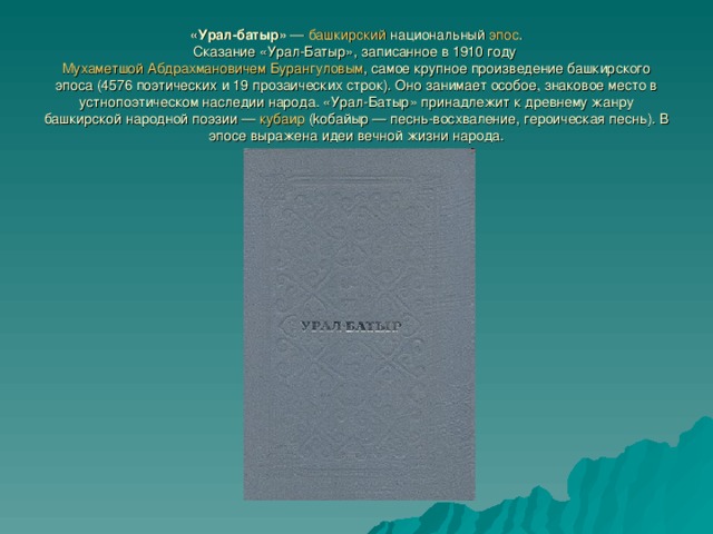 «Урал-батыр» — башкирский национальный эпос .  Сказание «Урал-Батыр», записанное в 1910 году Мухаметшой Абдрахмановичем Бурангуловым , самое крупное произведение башкирского эпоса (4576 поэтических и 19 прозаических строк). Оно занимает особое, знаковое место в устнопоэтическом наследии народа. «Урал-Батыр» принадлежит к древнему жанру башкирской народной поэзии — кубаир (kобайыр — песнь-восхваление, героическая песнь). В эпосе выражена идеи вечной жизни народа. 