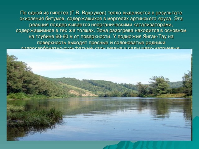 По одной из гипотез (Г.В. Вахрушев) тепло выделяется в результате окисления битумов, содержащихся в мергелях артинского яруса. Эта реакция поддерживается неорганическими катализаторами, содержащимися в тех же толщах. Зона разогрева находится в основном на глубине 60-80 м от поверхности. У подножия Янган-Тау на поверхность выходят пресные и солоноватые родники гидрокарбонатно-сульфатные кальциевые и кальциево-натриевые, имеется ряд сернистых источников. 