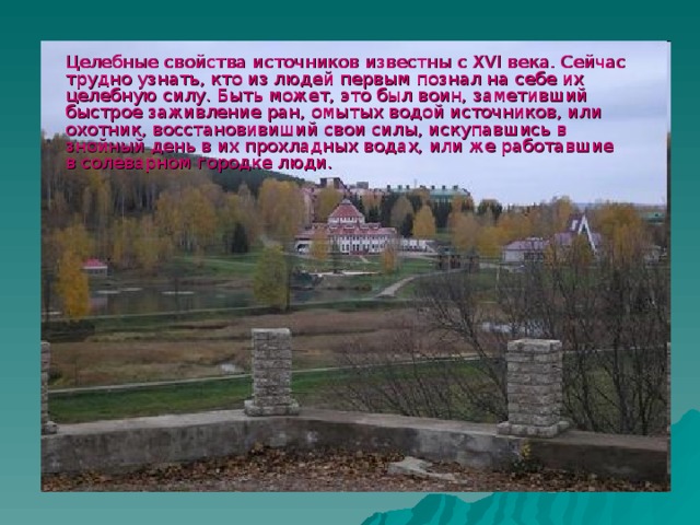 Целебные свойства источников известны с XVI века. Сейчас трудно узнать, кто из людей первым познал на себе их целебную силу. Быть может, это был воин, заметивший быстрое заживление ран, омытых водой источников, или охотник, восстановивиший свои силы, искупавшись в знойный день в их прохладных водах, или же работавшие в солеварном городке люди.  