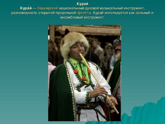 Курай  Кура́й  — башкирский национальный духовой музыкальный инструмент, разновидность открытой продольной флейты . Курай используется как сольный и ансамблевый инструмент. 