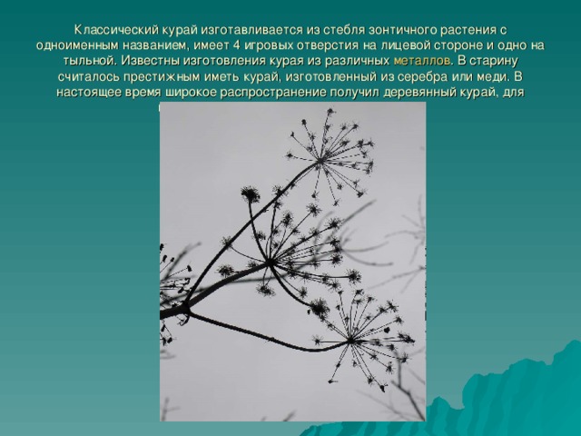 Классический курай изготавливается из стебля зонтичного растения с одноименным названием, имеет 4 игровых отверстия на лицевой стороне и одно на тыльной. Известны изготовления курая из различных металлов . В старину считалось престижным иметь курай, изготовленный из серебра или меди. В настоящее время широкое распространение получил деревянный курай, для изготовления которого используется шпон. 