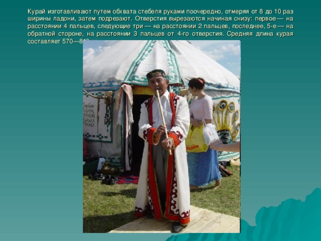 Курай изготавливают путем обхвата стебеля руками поочередно, отмеряя от 8 до 10 раз ширины ладони, затем подрезают. Отверстия вырезаются начиная снизу: первое — на расстоянии 4 пальцев, следующие три — на расстоянии 2 пальцев, последнее, 5-е — на обратной стороне, на расстоянии 3 пальцев от 4-го отверстия. Средняя длина курая составляет 570—810 мм 