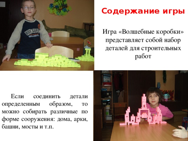 Содержание игры Игра «Волшебные коробки» представляет собой набор деталей для строительных работ Если соединить детали определенным образом, то можно собирать различные по форме сооружения: дома, арки, башни, мосты и т.п. 