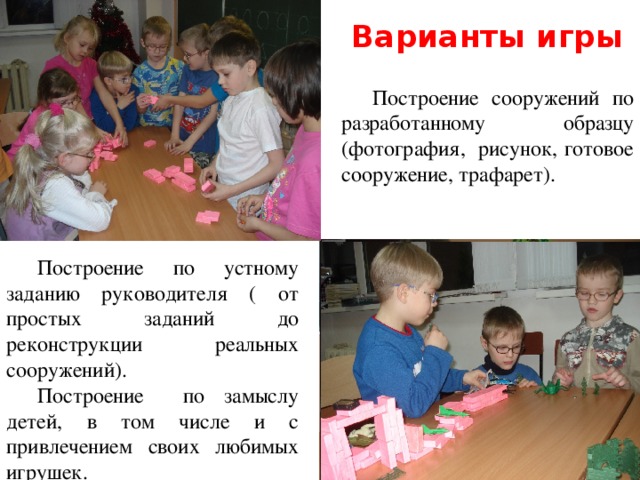 Варианты игры Построение сооружений по разработанному образцу (фотография, рисунок, готовое сооружение, трафарет). Построение по устному заданию руководителя ( от простых заданий до реконструкции реальных сооружений). Построение по замыслу детей, в том числе и с привлечением своих любимых игрушек. 