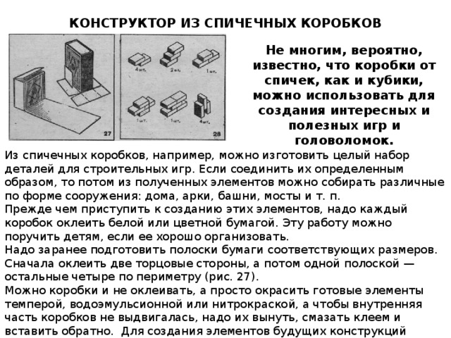 КОНСТРУКТОР ИЗ СПИЧЕЧНЫХ КОРОБКОВ Не многим, вероятно, известно, что коробки от спичек, как и кубики, можно использовать для создания интересных и полезных игр и головоломок. Из спичечных коробков, например, можно изготовить целый набор деталей для строительных игр. Если соединить их определенным образом, то потом из полученных элементов можно собирать различные по форме сооружения: дома, арки, башни, мосты и т. п. Прежде чем приступить к созданию этих элементов, надо каждый коробок оклеить белой или цветной бумагой. Эту работу можно поручить детям, если ее хорошо организовать. Надо заранее подготовить полоски бумаги соответствующих размеров. Сначала оклеить две торцовые стороны, а потом одной полоской — остальные четыре по периметру (рис. 27). Можно коробки и не оклеивать, а просто окрасить готовые элементы темперой, водоэмульсионной или нитрокраской, а чтобы внутренняя часть коробков не выдвигалась, надо их вынуть, смазать клеем и вставить обратно. Для создания элементов будущих конструкций коробки надо склеить по две, три, четыре и пять, как показано на рис. 28. 