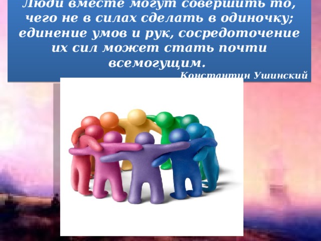 Люди вместе могут совершить то, чего не в силах сделать в одиночку; единение умов и рук, сосредоточение их сил может стать почти всемогущим.  Константин Ушинский 