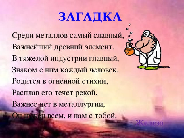 загадка Среди металлов самый славный, Важнейший древний элемент. В тяжелой индустрии главный, Знаком с ним каждый человек. Родится в огненной стихии, Расплав его течет рекой, Важнее нет в металлургии, Он нужен всем, и нам с тобой. Железо 