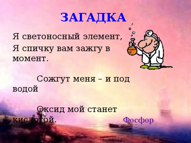 загадка Я светоносный элемент, Я спичку вам зажгу в момент. Сожгут меня – и под водой Оксид мой станет кислотой. Фосфор 