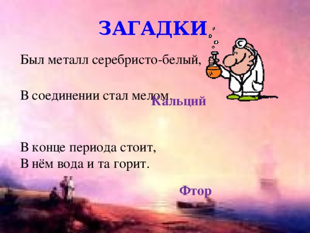 загадки Был металл серебристо-белый, В соединении стал мелом. Кальций В конце периода стоит, В нём вода и та горит. Фтор 