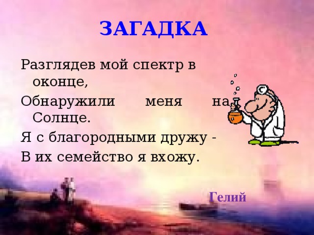 загадка Разглядев мой спектр в оконце, Обнаружили меня на Солнце. Я с благородными дружу - В их семейство я вхожу. Гелий 