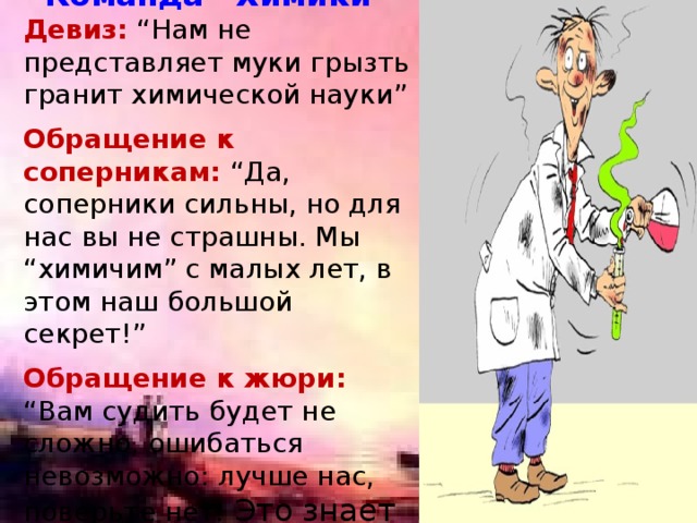 Команда “Химики” Девиз: “Нам не представляет муки грызть гранит химической науки”  Обращение к соперникам:  “Да, соперники сильны, но для нас вы не страшны. Мы “химичим” с малых лет, в этом наш большой секрет!”  Обращение к жюри:  “Вам судить будет не сложно, ошибаться невозможно: лучше нас, поверьте нет! Это знает целый свет!” 