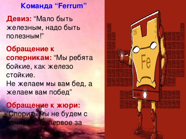  Команда “Ferrum” Девиз: “Мало быть железным, надо быть полезным!”  Обращение к соперникам: “Мы ребята бойкие, как железо стойкие. Не желаем мы вам бед, а желаем вам побед”  Обращение к жюри:  “Спорить мы не будем с вами: место первое за нами” 