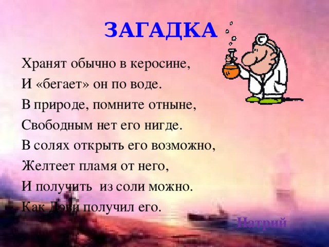 загадка Хранят обычно в керосине, И «бегает» он по воде. В природе, помните отныне, Свободным нет его нигде. В солях открыть его возможно, Желтеет пламя от него, И получить из соли можно. Как Дэви получил его. Натрий 