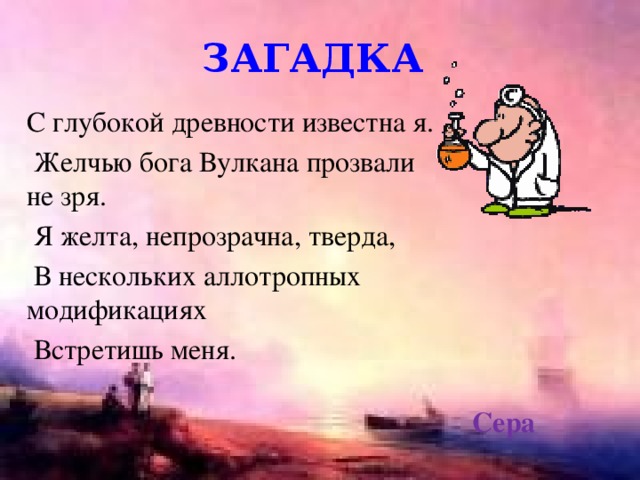 загадка С глубокой древности известна я.  Желчью бога Вулкана прозвали не зря.  Я желта, непрозрачна, тверда,  В нескольких аллотропных модификациях  Встретишь меня. Сера 
