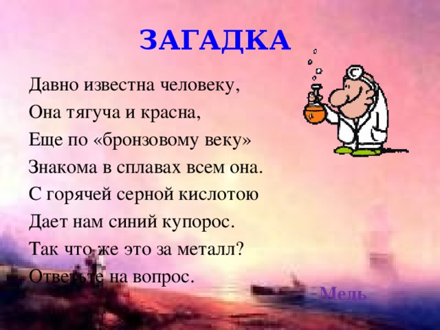 загадка Давно известна человеку, Она тягуча и красна, Еще по «бронзовому веку» Знакома в сплавах всем она. С горячей серной кислотою Дает нам синий купорос. Так что же это за металл? Ответьте на вопрос. Медь 