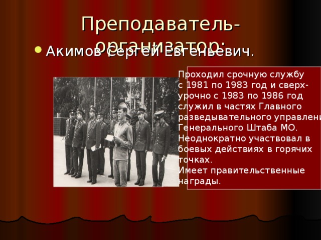 Преподаватель-организатор: Акимов Сергей Евгеньевич. Проходил срочную службу с 1981 по 1983 год и сверх- урочно с 1983 по 1986 год служил в частях Главного разведывательного управления Генерального Штаба МО. Неоднократно участвовал в боевых действиях в горячих точках. Имеет правительственные награды. 