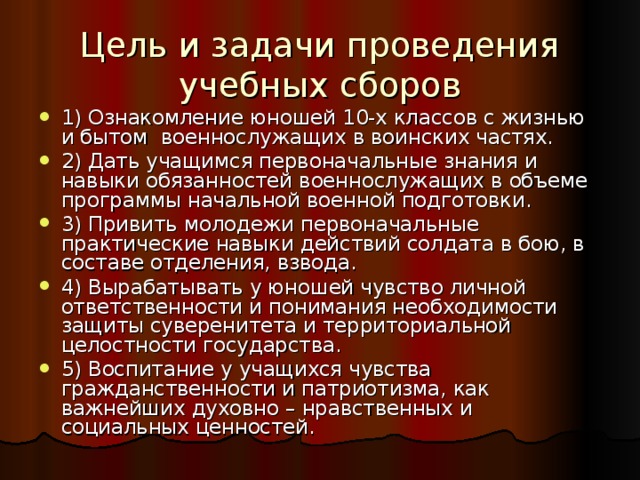 Цель и задачи проведения учебных сборов 1) Ознакомление юношей 10-х классов с жизнью и бытом военнослужащих в воинских частях. 2) Дать учащимся первоначальные знания и навыки обязанностей военнослужащих в объеме программы начальной военной подготовки. 3) Привить молодежи первоначальные практические навыки действий солдата в бою, в составе отделения, взвода. 4) Вырабатывать у юношей чувство личной ответственности и понимания необходимости защиты суверенитета и территориальной целостности государства. 5) Воспитание у учащихся чувства гражданственности и патриотизма, как важнейших духовно – нравственных и социальных ценностей. 