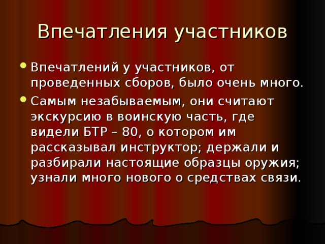 Впечатления участников Впечатлений у участников, от проведенных сборов, было очень много. Самым незабываемым, они считают экскурсию в воинскую часть, где видели БТР – 80, о котором им рассказывал инструктор; держали и разбирали настоящие образцы оружия; узнали много нового о средствах связи. 