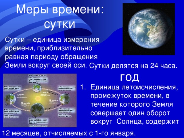 Меры времени: сутки Сутки – единица измерения времени, приблизительно равная периоду обращения Земли вокруг своей оси. Сутки делятся на 24 часа. год Единица летоисчисления, промежуток времени, в течение которого Земля совершает один оборот вокруг Солнца, содержит 12 месяцев, отчисляемых с 1-го января. 